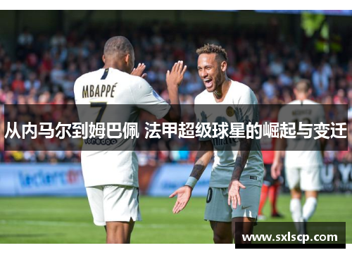 从内马尔到姆巴佩 法甲超级球星的崛起与变迁