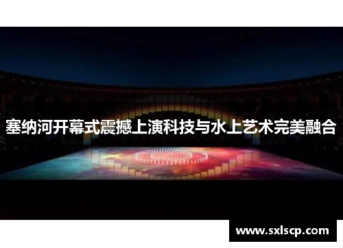 塞纳河开幕式震撼上演科技与水上艺术完美融合
